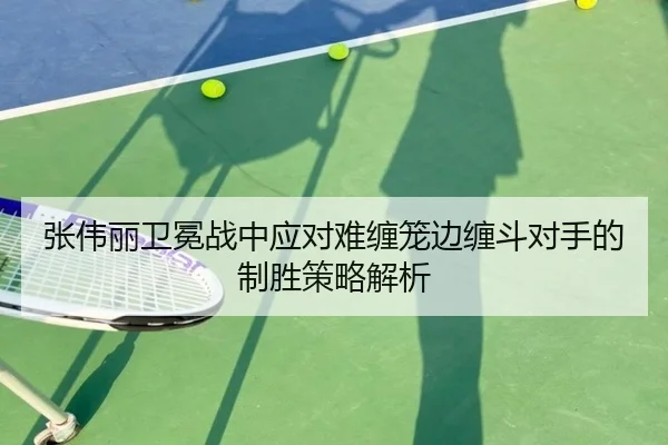 张伟丽卫冕战中应对难缠笼边缠斗对手的制胜策略解析