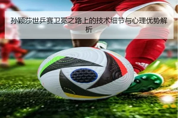 孙颖莎世乒赛卫冕之路上的技术细节与心理优势解析