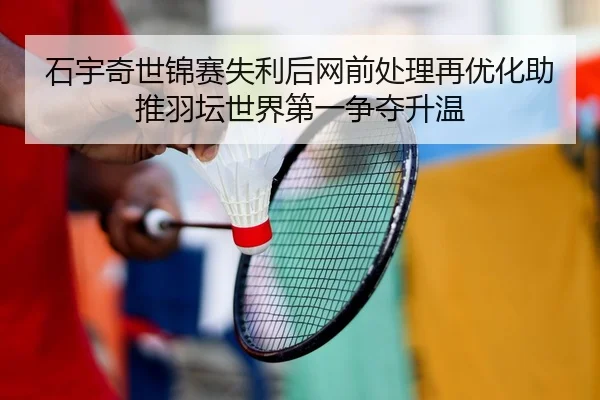 石宇奇世锦赛失利后网前处理再优化助推羽坛世界第一争夺升温