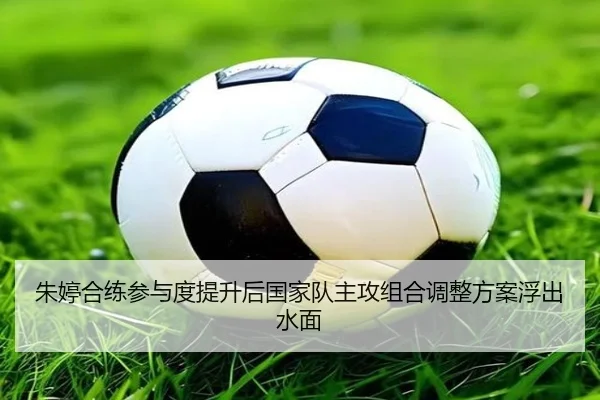 朱婷合练参与度提升后国家队主攻组合调整方案浮出水面